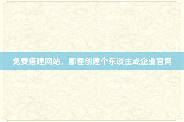 免费搭建网站，鄙俚创建个东谈主或企业官网